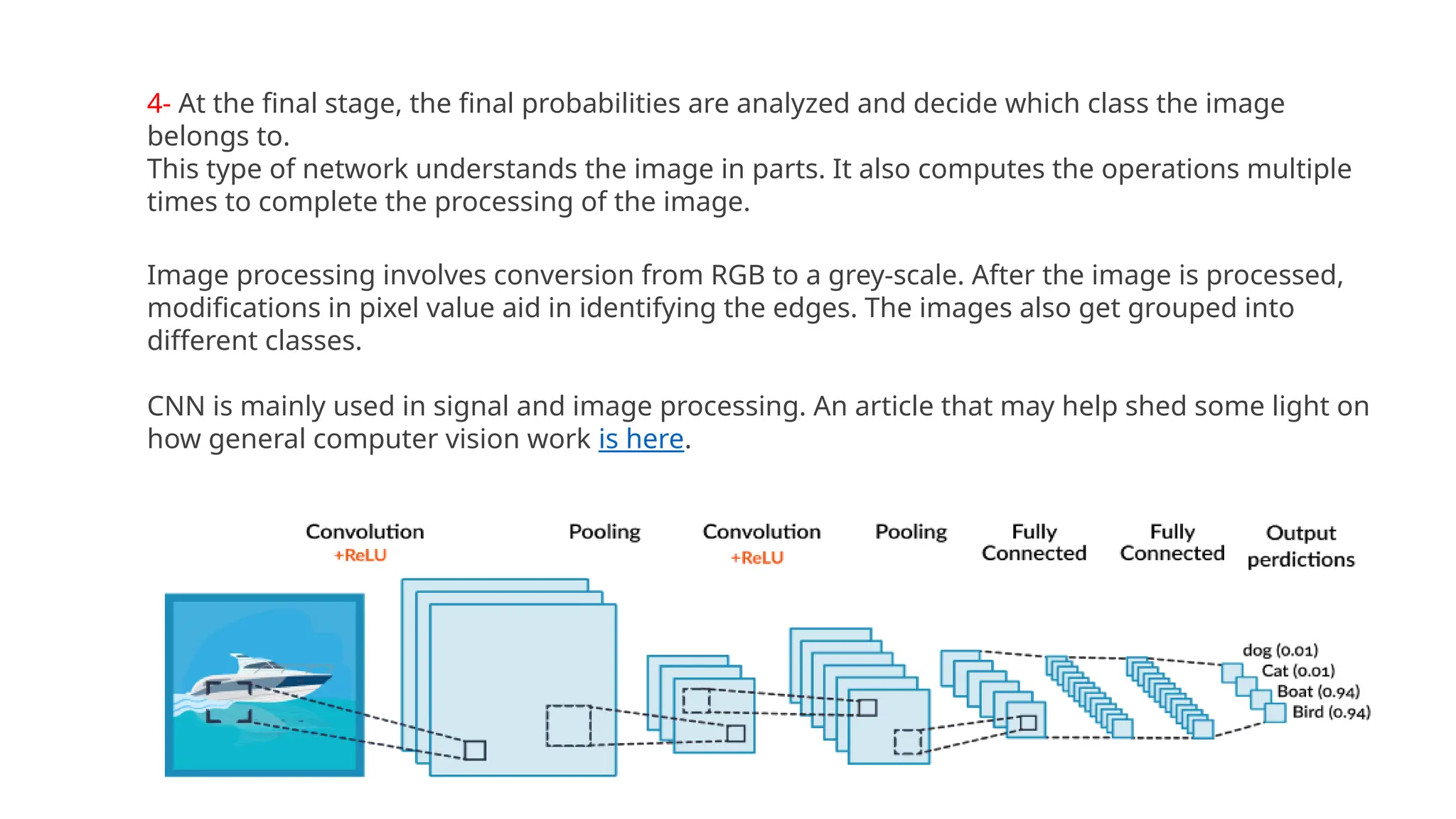 4- At the final stage, the final probabilities are analyzed and decide which class the image
belongs to.
This type of network understands the image in parts. It also computes the operations multiple
times to complete the processing of the image.
Image processing involves conversion from RGB to a grey-scale. After the image is processed,
modifications in pixel value aid in identifying the edges. The images also get grouped into
different classes.
CNN is mainly used in signal and image processing. An article that may help shed some light on
how general computer vision work is here.
 