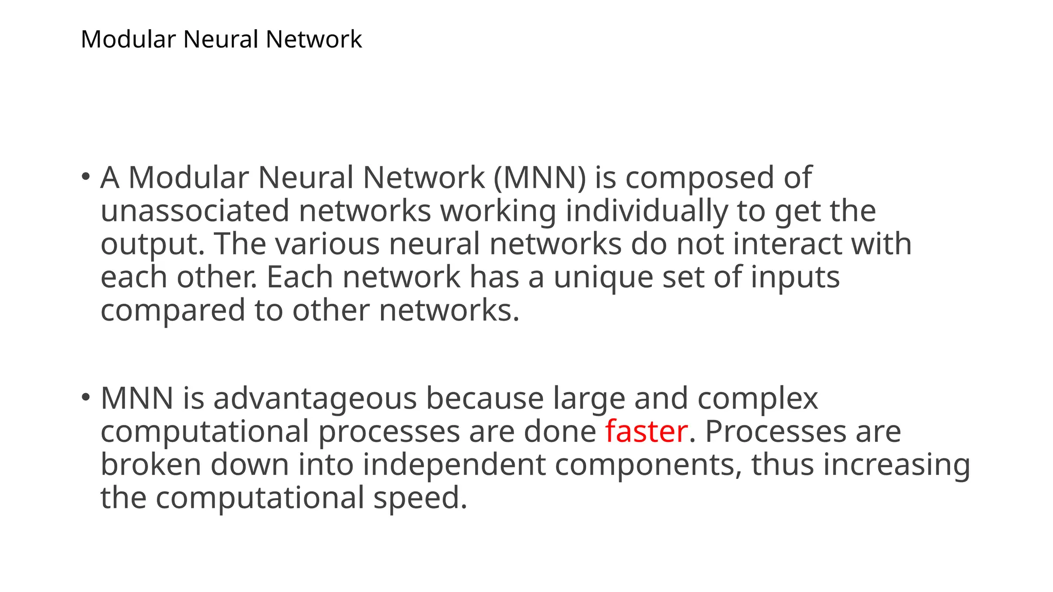 Modular Neural Network
• A Modular Neural Network (MNN) is composed of
unassociated networks working individually to get the
output. The various neural networks do not interact with
each other. Each network has a unique set of inputs
compared to other networks.
• MNN is advantageous because large and complex
computational processes are done faster. Processes are
broken down into independent components, thus increasing
the computational speed.
 