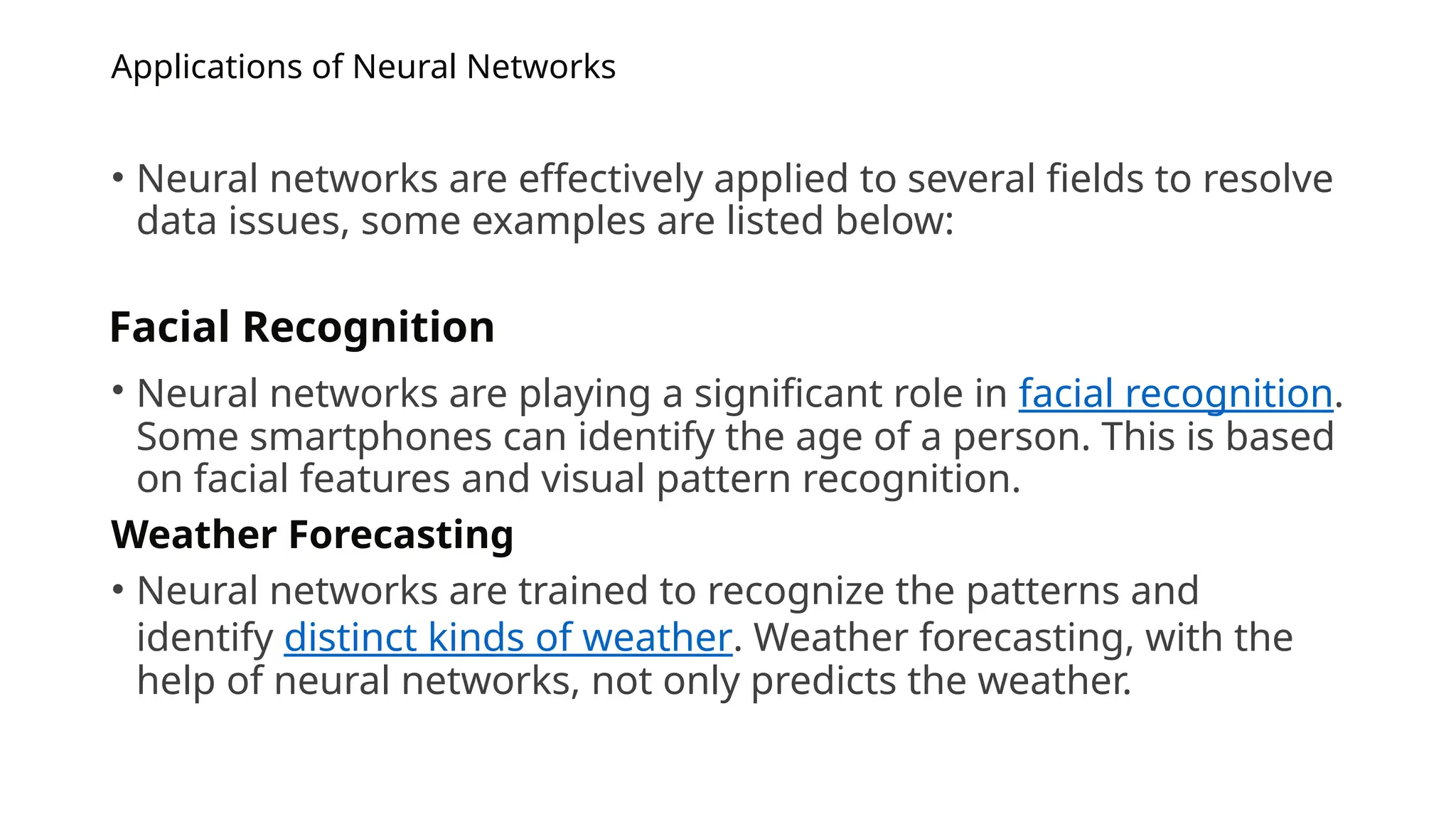 Applications of Neural Networks
• Neural networks are effectively applied to several fields to resolve
data issues, some examples are listed below:
• Neural networks are playing a significant role in facial recognition.
Some smartphones can identify the age of a person. This is based
on facial features and visual pattern recognition.
Weather Forecasting
• Neural networks are trained to recognize the patterns and
identify distinct kinds of weather. Weather forecasting, with the
help of neural networks, not only predicts the weather.
Facial Recognition
 