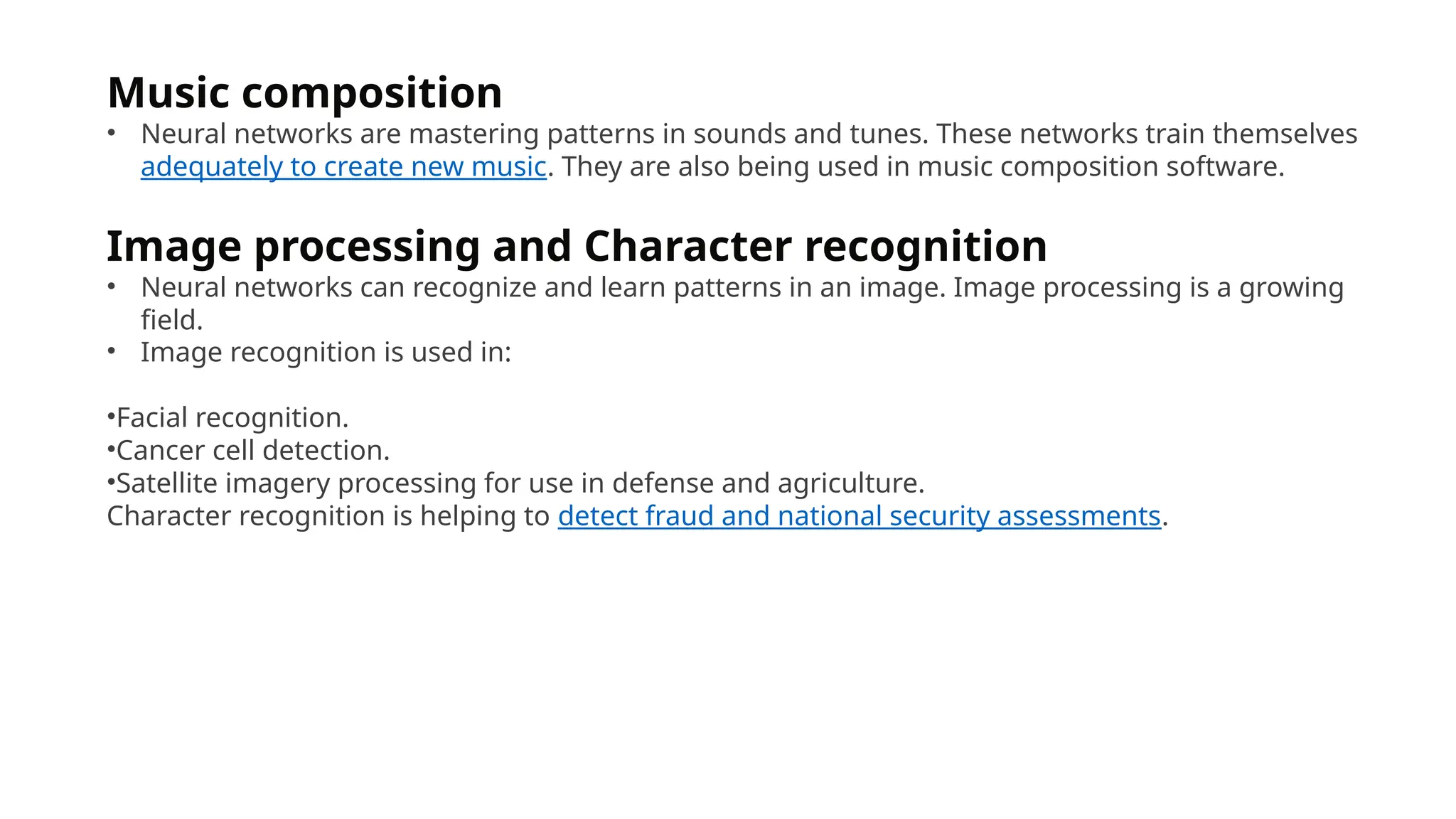 Music composition
• Neural networks are mastering patterns in sounds and tunes. These networks train themselves
adequately to create new music. They are also being used in music composition software.
Image processing and Character recognition
• Neural networks can recognize and learn patterns in an image. Image processing is a growing
field.
• Image recognition is used in:
•Facial recognition.
•Cancer cell detection.
•Satellite imagery processing for use in defense and agriculture.
Character recognition is helping to detect fraud and national security assessments.
 