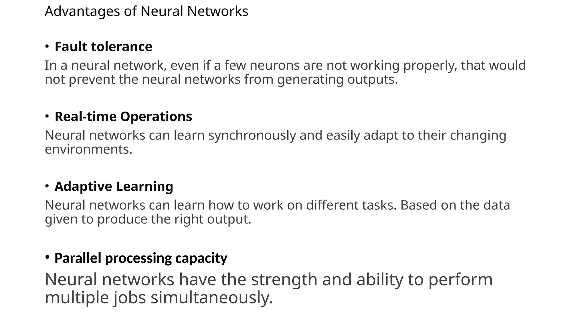 Advantages of Neural Networks
• Fault tolerance
In a neural network, even if a few neurons are not working properly, that would
not prevent the neural networks from generating outputs.
• Real-time Operations
Neural networks can learn synchronously and easily adapt to their changing
environments.
• Adaptive Learning
Neural networks can learn how to work on different tasks. Based on the data
given to produce the right output.
• Parallel processing capacity
Neural networks have the strength and ability to perform
multiple jobs simultaneously.
 