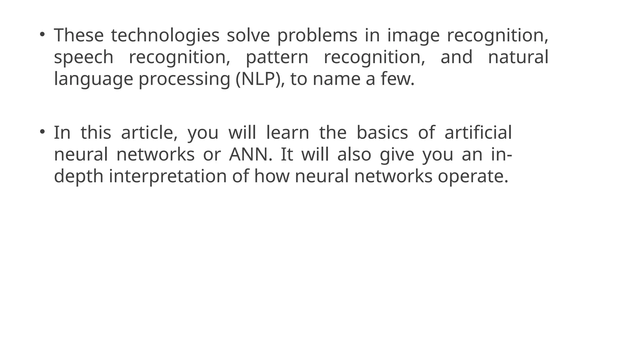 • These technologies solve problems in image recognition,
speech recognition, pattern recognition, and natural
language processing (NLP), to name a few.
• In this article, you will learn the basics of artificial
neural networks or ANN. It will also give you an in-
depth interpretation of how neural networks operate.
 