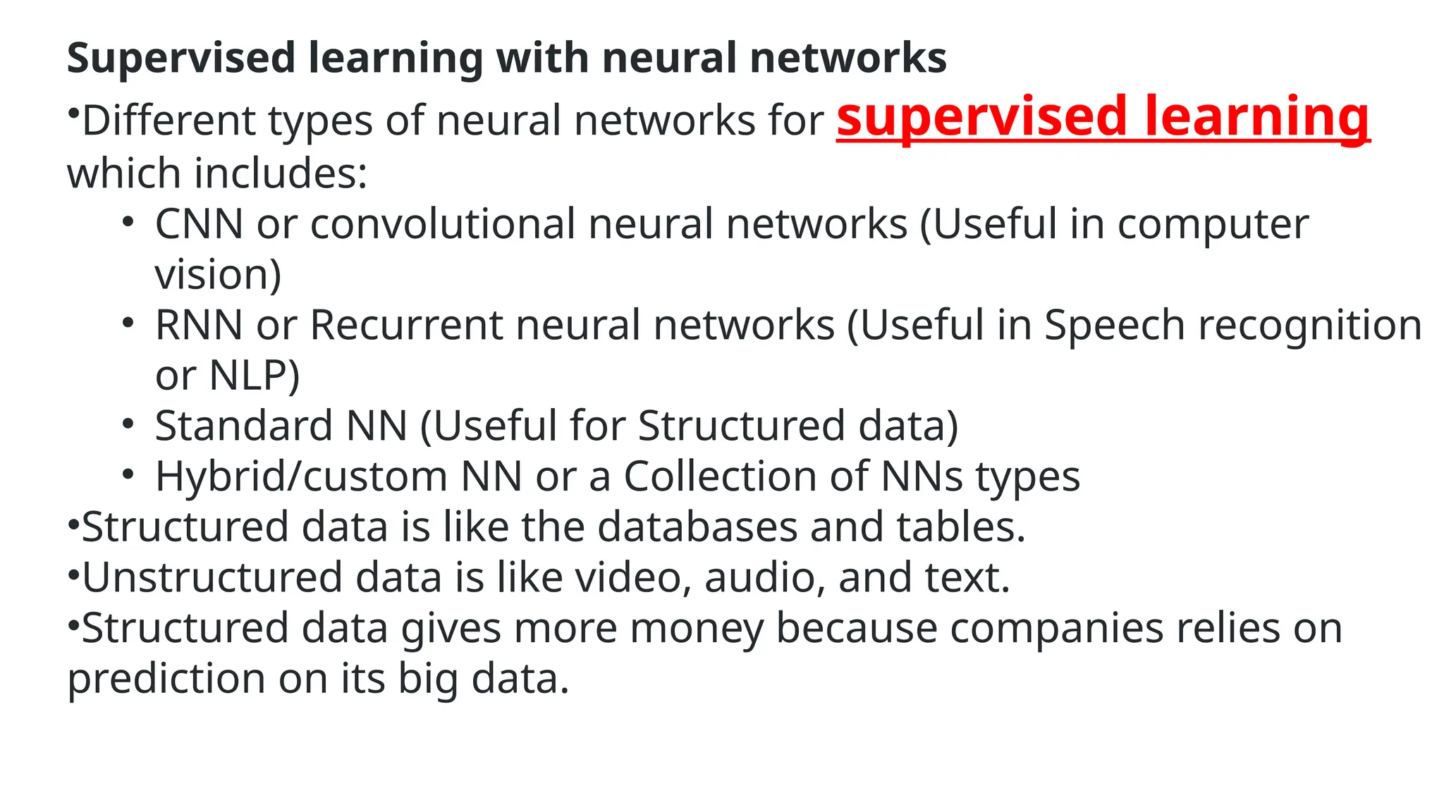 Supervised learning with neural networks
•Different types of neural networks for supervised learning
which includes:
• CNN or convolutional neural networks (Useful in computer
vision)
• RNN or Recurrent neural networks (Useful in Speech recognition
or NLP)
• Standard NN (Useful for Structured data)
• Hybrid/custom NN or a Collection of NNs types
•Structured data is like the databases and tables.
•Unstructured data is like video, audio, and text.
•Structured data gives more money because companies relies on
prediction on its big data.
 