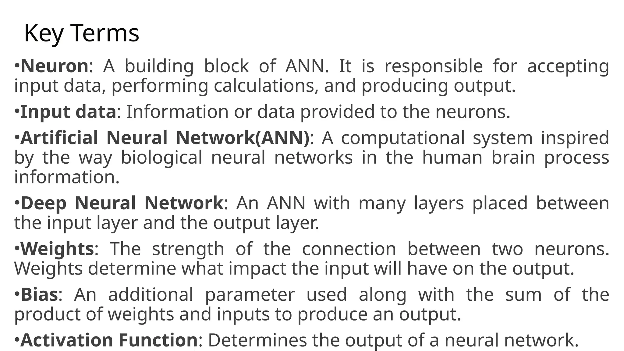 Key Terms
•Neuron: A building block of ANN. It is responsible for accepting
input data, performing calculations, and producing output.
•Input data: Information or data provided to the neurons.
•Artificial Neural Network(ANN): A computational system inspired
by the way biological neural networks in the human brain process
information.
•Deep Neural Network: An ANN with many layers placed between
the input layer and the output layer.
•Weights: The strength of the connection between two neurons.
Weights determine what impact the input will have on the output.
•Bias: An additional parameter used along with the sum of the
product of weights and inputs to produce an output.
•Activation Function: Determines the output of a neural network.
 