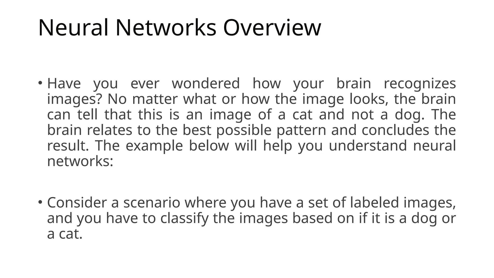 Neural Networks Overview
• Have you ever wondered how your brain recognizes
images? No matter what or how the image looks, the brain
can tell that this is an image of a cat and not a dog. The
brain relates to the best possible pattern and concludes the
result. The example below will help you understand neural
networks:
• Consider a scenario where you have a set of labeled images,
and you have to classify the images based on if it is a dog or
a cat.
 