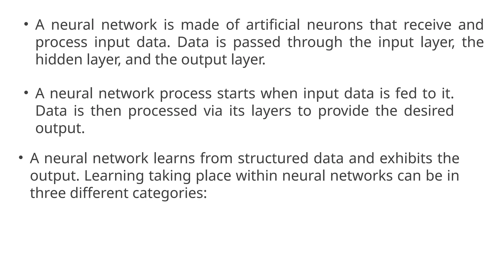 • A neural network is made of artificial neurons that receive and
process input data. Data is passed through the input layer, the
hidden layer, and the output layer.
• A neural network process starts when input data is fed to it.
Data is then processed via its layers to provide the desired
output.
• A neural network learns from structured data and exhibits the
output. Learning taking place within neural networks can be in
three different categories:
 