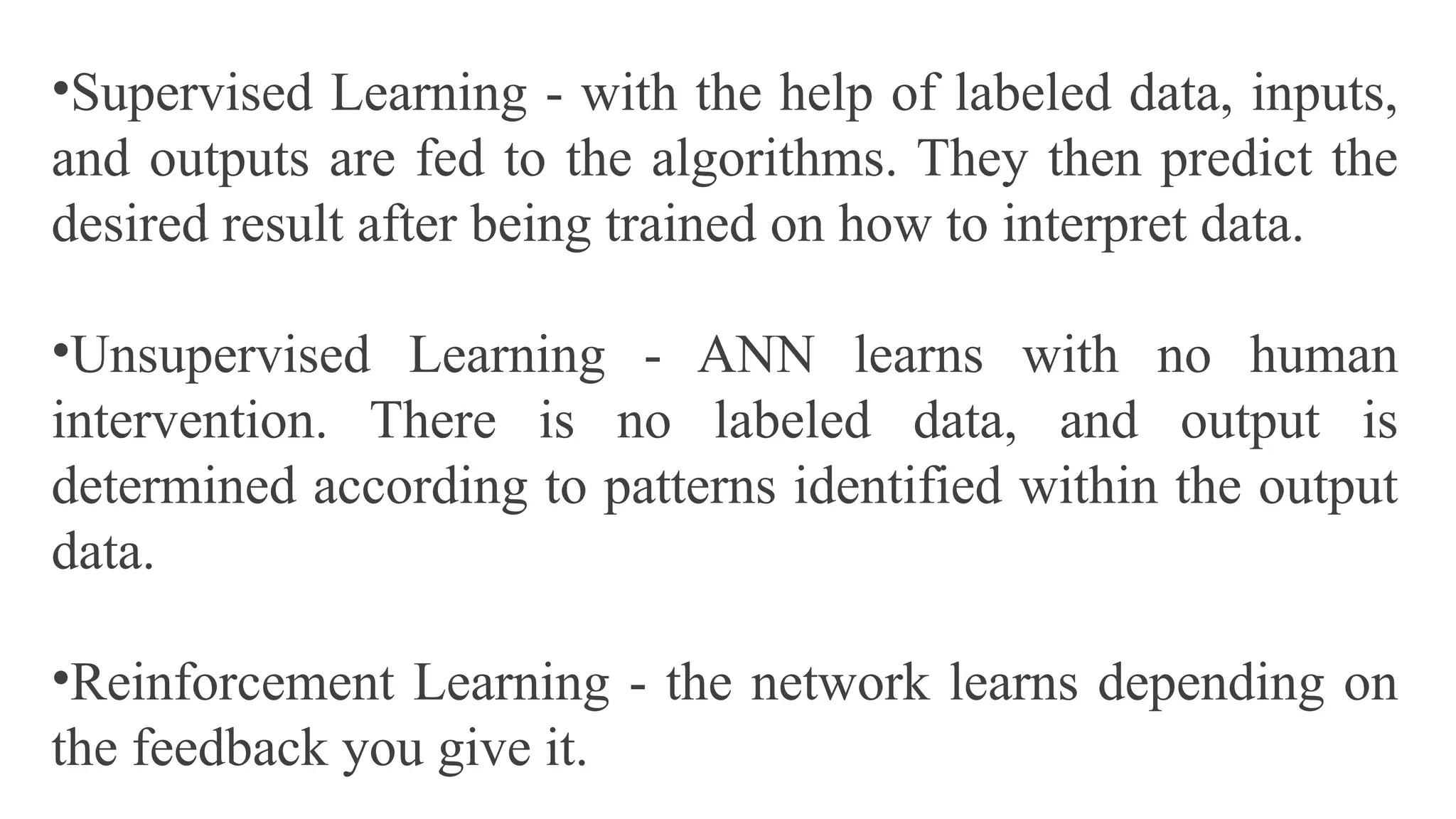 •Supervised Learning - with the help of labeled data, inputs,
and outputs are fed to the algorithms. They then predict the
desired result after being trained on how to interpret data.
•Unsupervised Learning - ANN learns with no human
intervention. There is no labeled data, and output is
determined according to patterns identified within the output
data.
•Reinforcement Learning - the network learns depending on
the feedback you give it.
 