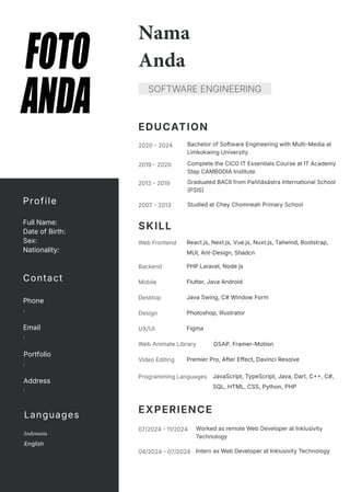 EXPERIENCE
Figma
UX/UI
GSAP, Framer-Motion
Web Animate Library
Photoshop, Illustrator
Design
Premier Pro, After Effect, Davinci Resolve
Video Editing
JavaScript, TypeScript, Java, Dart, C++, C#,
SQL, HTML, CSS, Python, PHP
Programming Languages
Java Swing, C# Window Form
Desktop
Flutter, Java Android
Mobile
React.js, Next.js, Vue.js, Nuxt.js, Tailwind, Bootstrap,
MUI, Ant-Design, Shadcn
Web Frontend
PHP Laravel, Node js
Backend
EDUCATION
04/2024 - 07/2024 Intern as Web Developer at Inklusivity Technology
07/2024 - 11/2024 Worked as remote Web Developer at Inklusivity
Technology
SKILL
2007 - 2013 Studied at Chey Chomneah Primary School
2013 - 2019 Graduated BACII from Paññāsāstra International School
(PSIS)
2019 - 2020 Complete the CiCO IT Essentials Course at IT Academy
Step CAMBODIA Institute
2020 - 2024 Bachelor of Software Engineering with Multi-Media at
Limkokwing University
Nama
Anda
SOFTWARE ENGINEERING
Profile
Full Name:
Date of Birth:
Sex:
Nationality:
Contact
Phone
:
Email
:
Portfolio
:
Address
:
Languages
:Indonesia
:English
 
