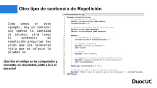 Otro tipo de sentencia de Repetición
Como vemos en este
ejemplo, hay un contador
que cuenta la cantidad
de saludos, para luego
la sentencia de
repetición preguntar las
veces que sea necesario
hasta que se coloque la
palabra no
¡Escribe el código en tu computador y
comenta los resultados junto a la o el
docente!
 