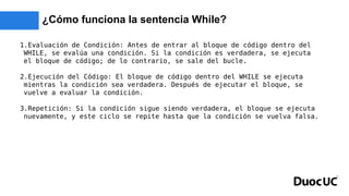 ¿Cómo funciona la sentencia While?
1.Evaluación de Condición: Antes de entrar al bloque de código dentro del
WHILE, se evalúa una condición. Si la condición es verdadera, se ejecuta
el bloque de código; de lo contrario, se sale del bucle.
2.Ejecución del Código: El bloque de código dentro del WHILE se ejecuta
mientras la condición sea verdadera. Después de ejecutar el bloque, se
vuelve a evaluar la condición.
3.Repetición: Si la condición sigue siendo verdadera, el bloque se ejecuta
nuevamente, y este ciclo se repite hasta que la condición se vuelva falsa.
 