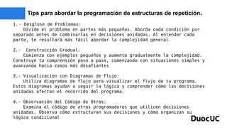 Tips para abordar la programación de estructuras de repetición.
1.- Desglose de Problemas:
Divide el problema en partes más pequeñas. Aborda cada condición por
separado antes de combinarlas en decisiones anidadas. Al entender cada
parte, te resultará más fácil abordar la complejidad general.
2.- Construcción Gradual:
Comienza con ejemplos pequeños y aumenta gradualmente la complejidad.
Construye tu comprensión paso a paso, comenzando con situaciones simples y
avanzando hacia casos más desafiantes
3.- Visualización con Diagramas de Flujo:
Utiliza diagramas de flujo para visualizar el flujo de tu programa.
Estos diagramas ayudan a seguir la lógica y comprender cómo las decisiones
anidadas afectan el recorrido del programa.
4.- Observación del Código de Otros:
Examina el código de otros programadores que utilicen decisiones
anidadas. Observa cómo estructuran sus decisiones y cómo organizan su
lógica condicional
 