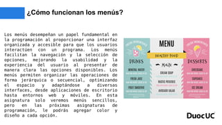 ¿Cómo funcionan los menús?
Los menús desempeñan un papel fundamental en
la programación al proporcionar una interfaz
organizada y accesible para que los usuarios
interactúen con un programa. Los menús
facilitan la navegación y la selección de
opciones, mejorando la usabilidad y la
experiencia del usuario al presentar de
manera clara las opciones disponibles. Los
menús permiten organizar las operaciones de
forma jerárquica o secuencial, optimizando
el espacio y adaptándose a diversas
interfaces, desde aplicaciones de escritorio
hasta entornos web y móviles. En esta
asignatura solo veremos menús sencillos,
pero en las próximas asignaturas de
programación, le podrás agregar color y
diseño a cada opción.
 
