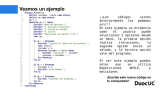 Veamos un ejemplo
¡¡Los códigos vistos
anteriormente los podemos
unir!!
En este ejemplo se evidencia
como el usuario puede
seleccionar 3 opciones desde
un menú, la primera opción
realiza iteraciones, la
segunda opción envía un
saludo, y la tercera opción
sale del programa.
Al ver este ejemplo puedes
notar que se utiliza
Repeticiones WHILE, y
decisiones
¡Escribe este nuevo código en
tu computador!
 