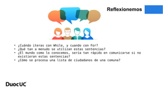 Reflexionemos
• ¿Cuándo iteras con While, y cuando con For?
• ¿Qué tan a menudo se utilizan estas sentencias?
• ¿El mundo como lo conocemos, sería tan rápido en comunicarse si no
existieran estas sentencias?
• ¿Cómo se procesa una lista de ciudadanos de una comuna?
 