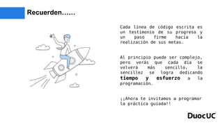 Recuerden……
Cada línea de código escrita es
un testimonio de su progreso y
un paso firme hacia la
realización de sus metas.
Al principio puede ser complejo,
pero verás que cada día se
volverá más sencillo, la
sencillez se logra dedicando
tiempo y esfuerzo a la
programación.
¡¡Ahora te invitamos a programar
la práctica guiada!!
 
