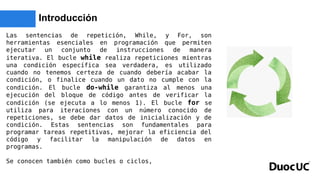 Introducción
Las sentencias de repetición, While, y For, son
herramientas esenciales en programación que permiten
ejecutar un conjunto de instrucciones de manera
iterativa. El bucle while realiza repeticiones mientras
una condición específica sea verdadera, es utilizado
cuando no tenemos certeza de cuando debería acabar la
condición, o finalice cuando un dato no cumple con la
condición. El bucle do-while garantiza al menos una
ejecución del bloque de código antes de verificar la
condición (se ejecuta a lo menos 1). El bucle for se
utiliza para iteraciones con un número conocido de
repeticiones, se debe dar datos de inicialización y de
condición. Estas sentencias son fundamentales para
programar tareas repetitivas, mejorar la eficiencia del
código y facilitar la manipulación de datos en
programas.
Se conocen también como bucles o ciclos,
 
