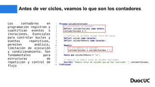 Antes de ver ciclos, veamos lo que son los contadores
Los contadores en
programación registran y
cuantifican eventos o
iteraciones. Esenciales
para controlar bucles y
eventos repetitivos,
permiten análisis,
limitación de ejecución
y condicionamiento. Son
fundamentales para
estructuras de
repetición y control de
flujo
 