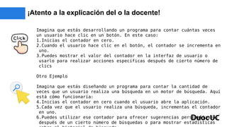 ¡Atento a la explicación del o la docente!
Imagina que estás desarrollando un programa para contar cuántas veces
un usuario hace clic en un botón. En este caso:
1.Inicias el contador en cero.
2.Cuando el usuario hace clic en el botón, el contador se incrementa en
uno.
3.Puedes mostrar el valor del contador en la interfaz de usuario o
usarlo para realizar acciones específicas después de cierto número de
clics
Otro Ejemplo
Imagina que estás diseñando un programa para contar la cantidad de
veces que un usuario realiza una búsqueda en un motor de búsqueda. Aquí
está cómo funcionaría:
4.Inicias el contador en cero cuando el usuario abre la aplicación.
5.Cada vez que el usuario realiza una búsqueda, incrementas el contador
en uno.
6.Puedes utilizar ese contador para ofrecer sugerencias personalizadas
después de un cierto número de búsquedas o para mostrar estadísticas
 