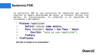 Sentencia FOR
La estructura FOR es una estructura de repetición que permite
ejecutar un número determinado de veces, su sintaxis incluye tres
partes; la inicialización, la condición y la expresión de
incremento o decremento
¡Escribe el código en tu computador !
 