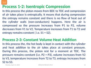 Monday, April 14, 2025 MECH/IV/ME3451/TE/I 13
Process 1-2: Isentropic Compression
In this process the piston moves from BDC to TDC and compression
of air takes place is entropically. It means that during compression
the entropy remains constant and there is no flow of heat out of
the cylinder walls (non-conductors) happens. Here the air is
compressed so the pressure increases from P1 to P2, volume
decreases from V1 to V2, Temperature increases from T1 to T2 and
entropy remains constant ( i.e. S1 = S2).
Process 2-3: Constant Volume Heat Addition
In this process the, the hot body is kept in contact with the cylinder
and heat addition to the air takes place at constant pressure.
During this process, the piston rest for a moment at TDC. The
pressure remains constant (i.e. P2 = P3), volume increases from V2
to V3, temperature increases from T2 to T3, entropy increases from
S2 to S3.
1.4
 