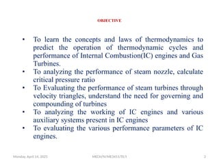 OBJECTIVE
• To learn the concepts and laws of thermodynamics to
predict the operation of thermodynamic cycles and
performance of Internal Combustion(IC) engines and Gas
Turbines.
• To analyzing the performance of steam nozzle, calculate
critical pressure ratio
• To Evaluating the performance of steam turbines through
velocity triangles, understand the need for governing and
compounding of turbines
• To analyzing the working of IC engines and various
auxiliary systems present in IC engines
• To evaluating the various performance parameters of IC
engines.
Monday, April 14, 2025 MECH/IV/ME3451/TE/I 2
 