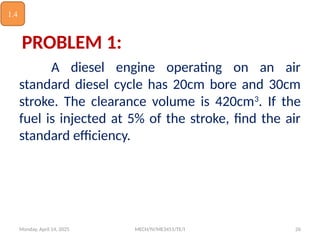 Monday, April 14, 2025 MECH/IV/ME3451/TE/I 26
PROBLEM 1:
A diesel engine operating on an air
standard diesel cycle has 20cm bore and 30cm
stroke. The clearance volume is 420cm3
. If the
fuel is injected at 5% of the stroke, find the air
standard efficiency.
1.4
 
