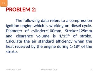 Monday, April 14, 2025 MECH/IV/ME3451/TE/I 27
PROBLEM 2:
The following data refers to a compression
ignition engine which is working on diesel cycle.
Diameter of cylinder=100mm, Stroke=125mm
and clearance volume is 1/15th
of stroke.
Calculate the air standard efficiency when the
heat received by the engine during 1/18th
of the
stroke.
1.4
 