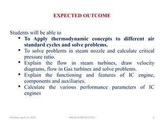 EXPECTED OUTCOME
Students will be able to
 To Apply thermodynamic concepts to different air
standard cycles and solve problems.
 To solve problems in steam nozzle and calculate critical
pressure ratio.
 Explain the flow in steam turbines, draw velocity
diagrams, flow in Gas turbines and solve problems.
 Explain the functioning and features of IC engine,
components and auxiliaries.
 Calculate the various performance parameters of IC
engines
Monday, April 14, 2025 MECH/IV/ME3451/TE/I 3
 