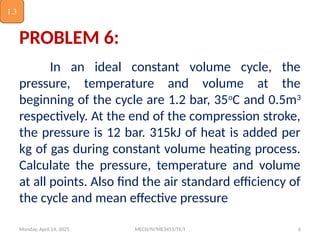 Monday, April 14, 2025 MECH/IV/ME3451/TE/I 6
PROBLEM 6:
In an ideal constant volume cycle, the
pressure, temperature and volume at the
beginning of the cycle are 1.2 bar, 35o
C and 0.5m3
respectively. At the end of the compression stroke,
the pressure is 12 bar. 315kJ of heat is added per
kg of gas during constant volume heating process.
Calculate the pressure, temperature and volume
at all points. Also find the air standard efficiency of
the cycle and mean effective pressure
1.3
 