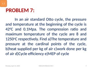Monday, April 14, 2025 MECH/IV/ME3451/TE/I 7
PROBLEM 7:
In an air standard Otto cycle, the pressure
and temperature at the beginning of the cycle is
420
C and 0.1Mpa. The compression ratio and
maximum temperature of the cycle are 8 and
1250o
C respectively. Find a)The temperature and
pressure at the cardinal points of the cycle,
b)heat supplied per kg of air c)work done per kg
of air d)Cycle efficiency e)MEP of cycle
1.3
 