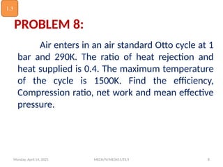 Monday, April 14, 2025 MECH/IV/ME3451/TE/I 8
Air enters in an air standard Otto cycle at 1
bar and 290K. The ratio of heat rejection and
heat supplied is 0.4. The maximum temperature
of the cycle is 1500K. Find the efficiency,
Compression ratio, net work and mean effective
pressure.
PROBLEM 8:
1.3
 