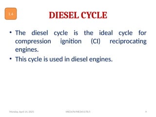 Monday, April 14, 2025 MECH/IV/ME3451/TE/I 9
DIESEL CYCLE
• The diesel cycle is the ideal cycle for
compression ignition (CI) reciprocating
engines.
• This cycle is used in diesel engines.
1.4
 