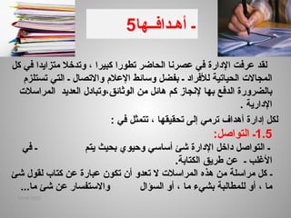 5 ‫أه‬ ‫ـ‬
‫ـ‬
‫داف‬
‫ــها‬
‫كل‬ ‫في‬ ‫متزايدا‬ ‫وتدخال‬ ، ‫كبيرا‬ ‫تطورا‬ ‫الحاضر‬ ‫عصرنا‬ ‫في‬ ‫اإلدارة‬ ‫عرفت‬ ‫لقد‬
‫لألفراد‬ ‫الحياتية‬ ‫المجاالت‬
‫التي‬ ‫ـ‬ ‫واالتصال‬ ‫اإلعالم‬ ‫وسائط‬ ‫بفضل‬ ‫ـ‬
‫ت‬
‫ستلزم‬
‫هائل‬ ‫كم‬ ‫إلنجاز‬ ‫بها‬ ‫الدفع‬ ‫بالضرورة‬
،‫الوثائق‬ ‫من‬
‫العديد‬ ‫وتبادل‬
‫المراسالت‬
‫اإلدارية‬
.
: ‫في‬ ‫تتمثل‬ ، ‫تحقيقها‬ ‫إلى‬ ‫ترمي‬ ‫أهداف‬ ‫إدارة‬ ‫لكل‬
1.5
‫ـ‬
‫التواصل‬
:
‫ـ‬
‫أساسي‬ ‫شئ‬ ‫اإلدارة‬ ‫داخل‬ ‫التواصل‬
‫بحيث‬ ‫وحيوي‬
‫يتم‬
‫في‬ ‫ـ‬
‫ـ‬ ‫األغلب‬
‫الكتابة‬ ‫طريق‬ ‫عن‬
.
‫ـ‬
‫شئ‬ ‫لقول‬ ‫كتاب‬ ‫عن‬ ‫عبارة‬ ‫تكون‬ ‫أن‬ ‫تعدو‬ ‫ال‬ ‫المراسالت‬ ‫هذه‬ ‫من‬ ‫مراسلة‬ ‫كل‬
‫ما‬
،
‫أو‬
‫لل‬
‫ما‬ ‫بشيء‬ ‫مطالبة‬
،
‫السؤال‬ ‫أو‬
.‫ما‬ ‫شئ‬ ‫عن‬ ‫واالستفسار‬
..
14/04/2025
 