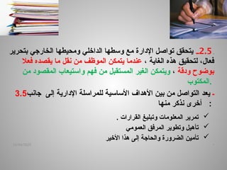 ‫ـ‬
2.5
‫ـ‬
‫بتحرير‬ ‫الخارجي‬ ‫ومحيطها‬ ‫الداخلي‬ ‫وسطها‬ ‫مع‬ ‫اإلدارة‬ ‫تواصل‬ ‫يتحقق‬
،‫فعال‬
‫لتحقيق‬
، ‫الغاية‬ ‫هذه‬
‫فعال‬ ‫يقصده‬ ‫ما‬ ‫نقل‬ ‫من‬ ‫الموظف‬ ‫يتمكن‬ ‫عندما‬
‫ودقة‬ ‫بوضوح‬
،
‫المستقبل‬ ‫الغير‬ ‫ويتمكن‬
‫من‬
‫من‬ ‫المقصود‬ ‫واستيعاب‬ ‫فهم‬
‫المكتوب‬.
3.5 ‫ـ‬
‫يعد‬
‫إلى‬ ‫اإلدارية‬ ‫للمراسلة‬ ‫األساسية‬ ‫األهداف‬ ‫بين‬ ‫من‬ ‫التواصل‬
‫جانب‬
‫منها‬ ‫نذكر‬ ‫أخرى‬ :

‫القرارات‬ ‫وتبليغ‬ ‫المعلومات‬ ‫تمرير‬
.

‫العمومي‬ ‫المرفق‬ ‫وتطوير‬ ‫تأهيل‬

‫األخير‬ ‫هذا‬ ‫إلى‬ ‫والحاجة‬ ‫الضرورة‬ ‫تأمين‬
.
14/04/2025
 