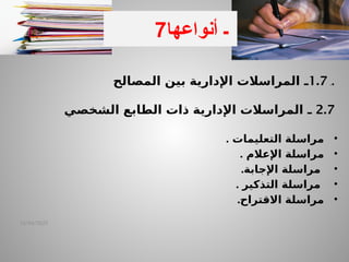 ‫ـ‬
1.7
‫ـ‬
‫المصالح‬ ‫بين‬ ‫اإلدارية‬ ‫المراسالت‬ .
2.7
‫ـ‬
‫الشخصي‬ ‫الطابع‬ ‫ذات‬ ‫اإلدارية‬ ‫المراسالت‬
•
‫التعليمات‬ ‫مراسلة‬
.
•
‫اإلعالم‬ ‫مراسلة‬
.
•
‫اإلجابة‬ ‫مراسلة‬
.
•
‫التذكير‬ ‫مراسلة‬
.
•
‫االقتراح‬ ‫مراسلة‬
.
14/04/2025
6‫ـ‬
7 ‫ـ‬
‫أنواعها‬
 