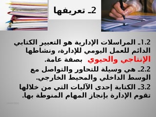 14/04/2025
1.2
‫ـ‬
‫الكتابي‬ ‫التعبير‬ ‫هو‬ ‫اإلدارية‬ ‫المراسالت‬
‫ونشاطها‬ ،‫لإلدارة‬ ‫اليومي‬ ‫للعمل‬ ‫الدائم‬
‫والحيوي‬ ‫اإلنتاجي‬
.‫عامة‬ ‫بصفة‬
2.2
‫ـ‬
‫مع‬ ‫والتواصل‬ ‫للتحاور‬ ‫وسيلة‬ ‫هي‬
‫الوسط‬
‫الداخلي‬
‫والمحيط‬
‫الخارجي‬
.
3.2
‫ـ‬
‫خاللها‬ ‫من‬ ‫التي‬ ‫اآلليات‬ ‫إحدى‬ ‫الكتابة‬
‫المهام‬ ‫بإنجاز‬ ‫اإلدارة‬ ‫تقوم‬
‫المنوطة‬
.‫بها‬
.
2
‫ـ‬
‫تعريف‬
‫ها‬
 