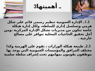 14/04/2025
1.3
‫ـ‬
‫شكل‬ ‫على‬ ‫قائم‬ ‫رسمي‬ ‫تنظيم‬ ‫العمومية‬ ‫اإلدارة‬
‫هيكلة‬ ‫ـارة‬
‫د‬‫إ‬ ‫ولكل‬ ،‫للسلطة‬ ‫إداري‬ ‫وتسلسل‬ ‫ـ‬
‫ي‬‫هرم‬
‫ـ‬
‫ن‬‫وم‬، ‫المركزية‬ ‫اإلدارة‬ ‫تشكل‬ ‫مديريات‬ ‫ـ‬
‫ن‬‫م‬ ‫تتكون‬ ‫خاصة‬
‫مصالح‬ ‫ـ‬
‫ى‬‫عل‬ ‫تتوافر‬ ‫المحلية‬ ‫الحاجيات‬ ‫تحقيق‬ ‫أجل‬
. ‫خارجية‬
2.3
‫ـ‬
‫وكذا‬ ‫الهرمية‬ ‫ـ‬
‫ى‬‫عل‬ ‫تقوم‬ ، ‫الوزارات‬ ‫هيكلة‬ ‫ـبيعة‬
‫ط‬
‫بها‬ ‫يوجد‬ ‫ـ‬
‫ي‬‫الت‬ ‫العمومية‬ ‫والمؤسسات‬ ‫المرافق‬ ‫مختلف‬
‫سلطة‬ ‫ـ‬
‫ف‬‫إشرا‬ ‫ـ‬
‫ت‬‫تح‬ ‫بمهامهم‬ ‫يقومون‬ ‫موظفون‬
‫سلمية‬
.
3 ‫أهمي‬ ‫ـ‬
‫تها‬
 