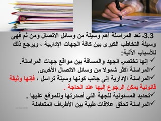 14/04/2025
3.3
‫ـ‬
‫االتصال‬ ‫وسائل‬ ‫من‬ ‫وسيلة‬ ‫أهم‬ ‫المراسلة‬ ‫تعد‬
‫ثم‬ ‫ومن‬
‫فهى‬
‫ذلك‬ ‫ويرجع‬ ، ‫ـية‬‫ر‬‫اإلدا‬ ‫الجهات‬ ‫كافة‬ ‫بين‬ ‫الكبرى‬ ‫التخاطب‬ ‫وسيلة‬
‫لألسباب‬
‫اآلتية‬
:

.‫المراسلة‬ ‫جهات‬ ‫مواقع‬ ‫بين‬ ‫والمسافة‬ ‫الجهد‬ ‫ـ‬‫ر‬‫تختص‬ ‫إنها‬

‫ال‬
‫مراسلة‬
.‫ـى‬‫ر‬‫األخ‬ ‫االتصال‬ ‫وسائل‬ ‫من‬ ‫شموال‬ ‫أكثر‬

‫ال‬
‫مراسلة‬
‫اإلدارية‬
‫إلى‬
‫جانب‬
‫كونها‬
‫تراسل‬ ‫وسيلة‬
،
‫وثيقة‬ ‫فإنها‬
‫الحاجة‬ ‫عند‬ ‫إليها‬ ‫الرجوع‬ ‫يمكن‬ ‫قانونية‬
.

‫تحديد‬
‫المسئولية‬
. ‫عليها‬ ‫وللموقع‬ ‫أصدرتها‬ ‫التي‬ ‫للجهة‬

‫ال‬
‫م‬
‫ر‬
‫ا‬
‫س‬
‫لة‬
‫ـاف‬‫ر‬‫األط‬ ‫بين‬ ‫طيبة‬ ‫عالقات‬ ‫تحقق‬
‫المتعاملة‬
 