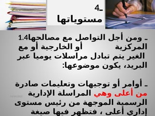 14/04/2025
1.4 ‫ـ‬
‫مصالحها‬ ‫مع‬ ‫التواصل‬ ‫أجل‬ ‫ومن‬
‫المركزية‬
‫مع‬ ‫أو‬ ‫الخارجية‬ ‫أو‬
‫الغير‬
‫يتم‬
‫عبر‬ ‫يوميا‬ ‫مراسالت‬ ‫تبادل‬
‫موضوعها‬ ‫يكون‬ ،‫البريد‬
:
‫ـ‬
‫وتعليمات‬ ‫توجيهات‬ ‫أو‬ ‫أوامر‬
‫صادرة‬
‫أعلى‬ ‫من‬
‫وهي‬
‫ال‬
‫م‬
‫ر‬
‫ا‬
‫س‬
‫لة‬
‫اإلدارية‬
‫مستوى‬ ‫رئيس‬ ‫من‬ ‫الموجهة‬ ‫الرسمية‬
‫أعلى‬ ‫إداري‬
‫فت‬ ،
‫صيغة‬ ‫فيها‬ ‫ظهر‬
4‫ـ‬
‫مستوياتها‬
 