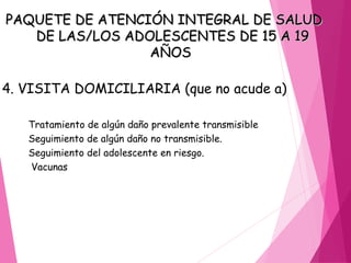 PAQUETE DE ATENCIÓN INTEGRAL DE SALUD
PAQUETE DE ATENCIÓN INTEGRAL DE SALUD
DE LAS/LOS ADOLESCENTES DE 15 A 19
DE LAS/LOS ADOLESCENTES DE 15 A 19
AÑOS
AÑOS
4. VISITA DOMICILIARIA (que no acude a)
Tratamiento de algún daño prevalente transmisible
Seguimiento de algún daño no transmisible.
Seguimiento del adolescente en riesgo.
Vacunas
 