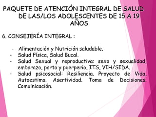 PAQUETE DE ATENCIÓN INTEGRAL DE SALUD
PAQUETE DE ATENCIÓN INTEGRAL DE SALUD
DE LAS/LOS ADOLESCENTES DE 15 A 19
DE LAS/LOS ADOLESCENTES DE 15 A 19
AÑOS
AÑOS
6. CONSEJERÍA INTEGRAL :
- Alimentación y Nutrición saludable.
- Salud Física, Salud Bucal.
- Salud Sexual y reproductiva: sexo y sexualidad,
embarazo, parto y puerperio, ITS, VIH/SIDA.
- Salud psicosocial: Resiliencia. Proyecto de Vida,
Autoestima. Asertividad. Toma de Decisiones.
Comuinicación.
 