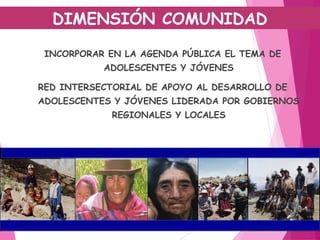 INCORPORAR EN LA AGENDA PÚBLICA EL TEMA DE
ADOLESCENTES Y JÓVENES
RED INTERSECTORIAL DE APOYO AL DESARROLLO DE
ADOLESCENTES Y JÓVENES LIDERADA POR GOBIERNOS
REGIONALES Y LOCALES
DIMENSIÓN COMUNIDAD
 