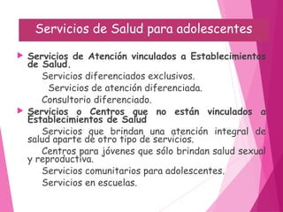 Servicios de Salud para adolescentes
 Servicios de Atención vinculados a Establecimientos
de Salud.
Servicios diferenciados exclusivos.
Servicios de atención diferenciada.
Consultorio diferenciado.
 Servicios o Centros que no están vinculados a
Establecimientos de Salud
Servicios que brindan una atención integral de
salud aparte de otro tipo de servicios.
Centros para jóvenes que sólo brindan salud sexual
y reproductiva.
Servicios comunitarios para adolescentes.
Servicios en escuelas.
 
