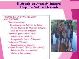 El Modelo de Atención Integral
Etapa de Vida Adolescente
 RETOS DE LA ETAPA DE VIDA
ADOLESCENTE:
Marco Nomativo:
Lineamientos de Política de Salud.
Norma técnica de Atención Integral.
Guía de Atención Integral.
Servicios para Adolescentes:
Mapeo de los servicios.
Inauguración Pasco, El Porvenir.
Asistencia Técnica:
Coordinación permanente:
“Comunicándonos” (Boletín electrónico)
Reuniones Macro regionales.
Visitas a las regiones.
 