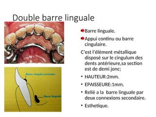 Double barre linguale
Barre linguale.
Appui continu ou barre
cingulaire.
C’est l’élément métallique
disposé sur le cingulum des
dents antérieure,sa section
est de demi jonc;
• HAUTEUR:2mm.
• EPAISSEURE:1mm.
• Relié a la barre linguale par
deux connexions secondaire.
• Esthetique.
 