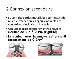 2.Connexion secondaire
• Se sont des parties métalliques permettant de
relier le crochet ou les appuis indirects a la
connexion principale ou à la selle
• Ont une section grossièrement triangulaire.
Section de 1,5 à 2 mm (rigidité)
• Le contact avec la gencive est proscrit
(espacement de 0,2mm)
 