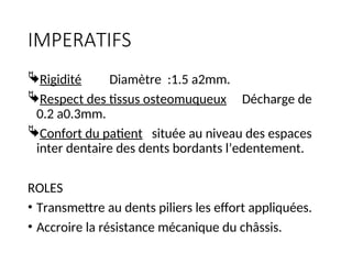 IMPERATIFS
Rigidité Diamètre :1.5 a2mm.
Respect des tissus osteomuqueux Décharge de
0.2 a0.3mm.
Confort du patient située au niveau des espaces
inter dentaire des dents bordants l’edentement.
ROLES
• Transmettre au dents piliers les effort appliquées.
• Accroire la résistance mécanique du châssis.
 