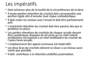 Les impératifs
• Doit ceinturer plus de la moitié de la circonférence de la dent.
• A toute portion rétention du crochet,doit correspondre une
portion rigide afin d’annuler tout risque scoliodontique.
• Il doit rester en contact avec l’email et doit être parfaitement
poli.
• L’extrémité rétention du crochet doit être passive des que la
prothèse en place.
• Les parties rétentives de crochets de chaque arcade devont
être symétriques disposés de tel sorte qu’un chef retenti
vestibulaire correspond a un chef vestibulaire du crochet de
l’autre hemi-arcade.
• L’emplacement des appuis occlusaux est impératifs.
• Les deux bras du crochets doivent se situer a un niveau aussi
voisin que possible.
• Il doit contribuer a la rétention,stabilité,sustentation.
 