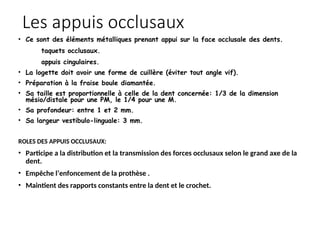 Les appuis occlusaux
• Ce sont des éléments métalliques prenant appui sur la face occlusale des dents.
taquets occlusaux.
appuis cingulaires.
• La logette doit avoir une forme de cuillère (éviter tout angle vif).
• Préparation à la fraise boule diamantée.
• Sa taille est proportionnelle à celle de la dent concernée: 1/3 de la dimension
mésio/distale pour une PM, le 1/4 pour une M.
• Sa profondeur: entre 1 et 2 mm.
• Sa largeur vestibulo-linguale: 3 mm.
ROLES DES APPUIS OCCLUSAUX:
• Participe a la distribution et la transmission des forces occlusaux selon le grand axe de la
dent.
• Empêche l’enfoncement de la prothèse .
• Maintient des rapports constants entre la dent et le crochet.
 