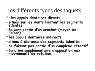  les appuis dentaires directs
- situés sur les dents limitant les segments
édentés
- faisant partie d’un crochet (moyen de
liaison)
les appuis dentaires indirects
- situés à distance des segments édentés
- ne faisant pas partie d’un complexe rétentif
- fonction supplémentaire d’opposition aux
mouvements de rotation.
Les différents types des taquets
 